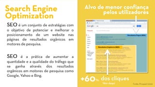 SEOéumconjuntodeestratégiascomoobjetivodepotenciaremelhoraroposicionamentodeumwebsitenaspáginasderesultadosorgânicosemmotoresdepesquisa. 
SEOéapráticadeaumentaraquantidadeeaqualidadedotráfegoqueseganhaatravésdosresultadosorgânicosemmotoresdepesquisacomoGoogle,YahooeBing. 
SearchEngine 
Optimization 
Alvo de menor confiança pelos utilizadores 
+60 
Vêmdaqui 
dos cliques 
% 
Fonte: iProspect2006  