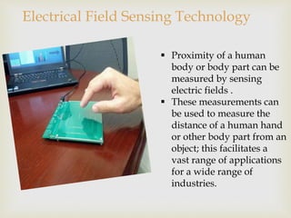 Electrical Field Sensing Technology 
 Proximity of a human 
body or body part can be 
measured by sensing 
electric fields . 
 These measurements can 
be used to measure the 
distance of a human hand 
or other body part from an 
object; this facilitates a 
vast range of applications 
for a wide range of 
industries. 
 