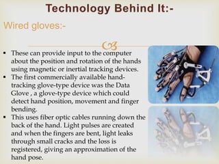  
Wired gloves:- 
 These can provide input to the computer 
about the position and rotation of the hands 
using magnetic or inertial tracking devices. 
 The first commercially available hand-tracking 
glove-type device was the Data 
Glove , a glove-type device which could 
detect hand position, movement and finger 
bending. 
 This uses fiber optic cables running down the 
back of the hand. Light pulses are created 
and when the fingers are bent, light leaks 
through small cracks and the loss is 
registered, giving an approximation of the 
hand pose. 
 