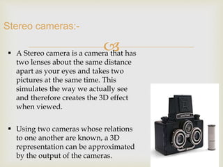  
Stereo cameras:- 
 A Stereo camera is a camera that has 
two lenses about the same distance 
apart as your eyes and takes two 
pictures at the same time. This 
simulates the way we actually see 
and therefore creates the 3D effect 
when viewed. 
 Using two cameras whose relations 
to one another are known, a 3D 
representation can be approximated 
by the output of the cameras. 
 