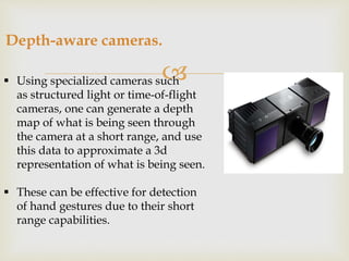 Depth-aware cameras. 
 
 Using specialized cameras such 
as structured light or time-of-flight 
cameras, one can generate a depth 
map of what is being seen through 
the camera at a short range, and use 
this data to approximate a 3d 
representation of what is being seen. 
 These can be effective for detection 
of hand gestures due to their short 
range capabilities. 
 