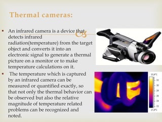 Thermal cameras: 
 An infrared camera is a device that 
detects infrared 
radiation(temperature) from the target 
object and converts it into an 
electronic signal to generate a thermal 
picture on a monitor or to make 
temperature calculations on it. 
 The temperature which is captured 
by an infrared camera can be 
measured or quantified exactly, so 
that not only the thermal behavior can 
be observed but also the relative 
magnitude of temperature related 
problems can be recognized and 
noted. 
 