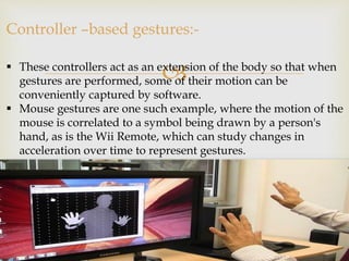 Controller –based gestures:- 
 These controllers act as an extension of the body so that when 
gestures are performed, some of their motion can be 
conveniently captured by software. 
 Mouse gestures are one such example, where the motion of the 
mouse is correlated to a symbol being drawn by a person's 
hand, as is the Wii Remote, which can study changes in 
acceleration over time to represent gestures. 
 