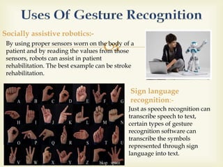  
Socially assistive robotics:- 
By using proper sensors worn on the body of a 
patient and by reading the values from those 
sensors, robots can assist in patient 
rehabilitation. The best example can be stroke 
rehabilitation. 
Sign language 
recognition:- 
Just as speech recognition can 
transcribe speech to text, 
certain types of gesture 
recognition software can 
transcribe the symbols 
represented through sign 
language into text. 
 