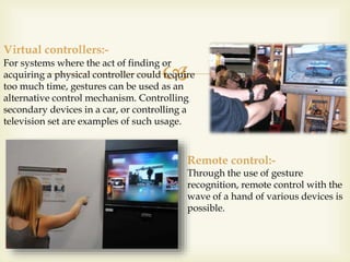 For systems where the act of finding or 
 
acquiring a physical controller could require 
too much time, gestures can be used as an 
alternative control mechanism. Controlling 
secondary devices in a car, or controlling a 
television set are examples of such usage. 
Virtual controllers:- 
Remote control:- 
Through the use of gesture 
recognition, remote control with the 
wave of a hand of various devices is 
possible. 
 