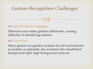 Gesture Recognition Challenges 
 
 Lack of Gesture Language 
Different users make gestures differently, causing 
difficulty in identifying motions 
 Robustness 
Many gesture recognition systems do not read motions 
accurately or optimally due to factors like insufficient 
background light, high background noise etc 
 