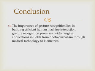 Conclusion 
 
 The importance of gesture recognition lies in 
building efficient human machine interaction. 
gesture recognition promises wide-ranging 
applications in fields from photojournalism through 
medical technology to biometrics. 
 
