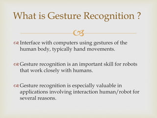 What is Gesture Recognition ? 
 
 Interface with computers using gestures of the 
human body, typically hand movements. 
 Gesture recognition is an important skill for robots 
that work closely with humans. 
 Gesture recognition is especially valuable in 
applications involving interaction human/robot for 
several reasons. 
 