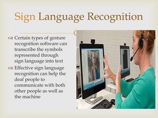 Sign Language Recognition 
 
 Certain types of gesture 
recognition software can 
transcribe the symbols 
represented through 
sign language into text 
 Effective sign language 
recognition can help the 
deaf people to 
communicate with both 
other people as well as 
the machine 
 