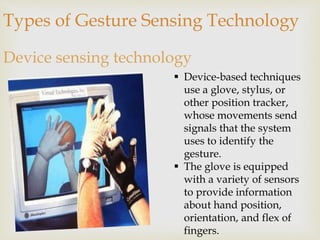 Types of Gesture Sensing Technology 
Device sensing technology 
 Device-based techniques 
use a glove, stylus, or 
other position tracker, 
whose movements send 
signals that the system 
uses to identify the 
gesture. 
 The glove is equipped 
with a variety of sensors 
to provide information 
about hand position, 
orientation, and flex of 
fingers. 
 