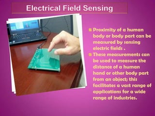 Proximity of a human
body or body part can be
measured by sensing
electric fields .
These measurements can
be used to measure the
distance of a human
hand or other body part
from an object; this
facilitates a vast range of
applications for a wide
range of industries.
 