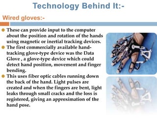 These can provide input to the computer
about the position and rotation of the hands
using magnetic or inertial tracking devices.
The first commercially available hand-
tracking glove-type device was the Data
Glove , a glove-type device which could
detect hand position, movement and finger
bending.
This uses fiber optic cables running down
the back of the hand. Light pulses are
created and when the fingers are bent, light
leaks through small cracks and the loss is
registered, giving an approximation of the
hand pose.
Wired gloves:-
 