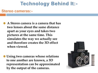 A Stereo camera is a camera that has
two lenses about the same distance
apart as your eyes and takes two
pictures at the same time. This
simulates the way we actually see
and therefore creates the 3D effect
when viewed.
Using two cameras whose relations
to one another are known, a 3D
representation can be approximated
by the output of the cameras.
Stereo cameras:-
 