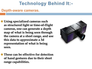 Using specialized cameras such
as structured light or time-of-flight
cameras, one can generate a depth
map of what is being seen through
the camera at a short range, and use
this data to approximate a 3d
representation of what is being
seen.
These can be effective for detection
of hand gestures due to their short
range capabilities.
Depth-aware cameras.
 