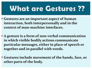Gestures are an important aspect of human
interaction, both interpersonally and in the
context of man-machine interfaces.
A gesture is a form of non-verbal communication
in which visible bodily actions communicate
particular messages, either in place of speech or
together and in parallel with words.
Gestures include movement of the hands, face, or
other parts of the body.
 