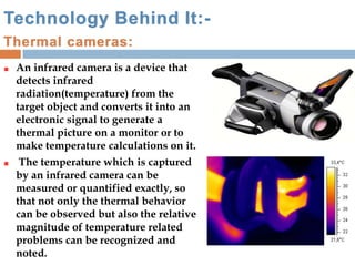 Technology Behind It:-
Thermal cameras:
An infrared camera is a device that
detects infrared
radiation(temperature) from the
target object and converts it into an
electronic signal to generate a
thermal picture on a monitor or to
make temperature calculations on it.
The temperature which is captured
by an infrared camera can be
measured or quantified exactly, so
that not only the thermal behavior
can be observed but also the relative
magnitude of temperature related
problems can be recognized and
noted.
 