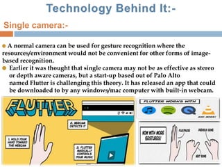 A normal camera can be used for gesture recognition where the
resources/environment would not be convenient for other forms of image-
based recognition.
Earlier it was thought that single camera may not be as effective as stereo
or depth aware cameras, but a start-up based out of Palo Alto
named Flutter is challenging this theory. It has released an app that could
be downloaded to by any windows/mac computer with built-in webcam.
Single camera:-
 