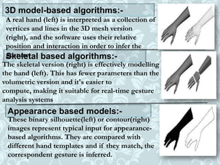 3D model-based algorithms:-
A real hand (left) is interpreted as a collection of
vertices and lines in the 3D mesh version
(right), and the software uses their relative
position and interaction in order to infer the
gesture.Skeletal based algorithms:-
The skeletal version (right) is effectively modelling
the hand (left). This has fewer parameters than the
volumetric version and it's easier to
compute, making it suitable for real-time gesture
analysis systems
Appearance based models:-
These binary silhouette(left) or contour(right)
images represent typical input for appearance-
based algorithms. They are compared with
different hand templates and if they match, the
correspondent gesture is inferred.
 