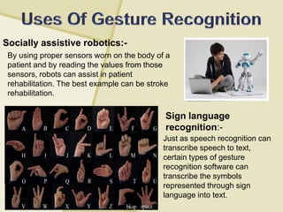 Socially assistive robotics:-
Sign language
recognition:-
By using proper sensors worn on the body of a
patient and by reading the values from those
sensors, robots can assist in patient
rehabilitation. The best example can be stroke
rehabilitation.
Just as speech recognition can
transcribe speech to text,
certain types of gesture
recognition software can
transcribe the symbols
represented through sign
language into text.
 