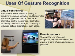Virtual controllers:-
Remote control:-
Through the use of gesture
recognition, remote control with the
wave of a hand of various devices is
possible.
For systems where the act of finding or
acquiring a physical controller could require too
much time, gestures can be used as an
alternative control mechanism. Controlling
secondary devices in a car, or controlling a
television set are examples of such usage.
 