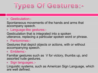 Gesticulation:-
Spontaneous movements of the hands and arms that
accompany speech.
Language-like gestures:-
Gesticulation that is integrated into a spoken
utterance, replacing a particular spoken word or phrase.
Pantomimes:-
Gestures that depict objects or actions, with or without
accompanying speech.
Emblems:-
Familiar gestures such as V for victory, thumbs up, and
assorted rude gestures.
Sign languages.:-
Linguistic systems, such as American Sign Language, which
are well defined.
 