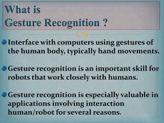 
What is
Gesture Recognition ?
Interface with computers using gestures of
the human body, typically hand movements.
Gesture recognition is an important skill for
robots that work closely with humans.
Gesture recognition is especially valuable in
applications involving interaction
human/robot for several reasons.
 