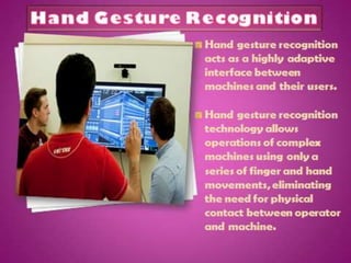 Hand gesture recognition
is one obvious way to
create a useful, highly
adaptive interface
between machines and
their users.
Hand gesture recognition
technology would allow for
the operation of complex
machines using only a
series of finger and hand
movements, eliminating
the need for physical
contact between operator
and machine.
 