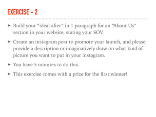 EXERCISE - 2
➤ Build your “ideal after” in 1 paragraph for an “About Us”
section in your website, stating your SOV.
➤ Create an instagram post to promote your launch, and please
provide a description or imaginatively draw on what kind of
picture you want to put in your instagram.
➤ You have 5 minutes to do this.
➤ This exercise comes with a prize for the ﬁrst winner!
 