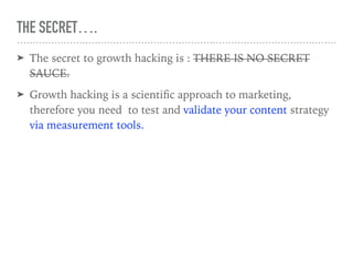 THE SECRET….
➤ The secret to growth hacking is : THERE IS NO SECRET
SAUCE.
➤ Growth hacking is a scientiﬁc approach to marketing,
therefore you need to test and validate your content strategy
via measurement tools.
 