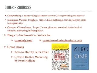 OTHER RESOURCES
➤ Copywriting : https://blog.kissmetrics.com/75-copywriting-resources/
➤ Instagram Metrics Insights : https://blog.buﬀerapp.com/instagram-stats-
instagram-tips
➤ Content Cheatsheets : https://www.pinterest.com/michaelschmitz/
content-marketing-infographics/
➤ Great Reads
➤ Zero to One by Peter Thiel
➤ Growth Hacker Marketing
by Ryan Holiday
➤ Blogs to bookmark or subscribe
➤ contently.com ➤ contentmarketinginstitute.com
 
