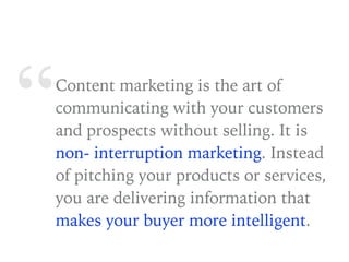 “Content marketing is the art of
communicating with your customers
and prospects without selling. It is
non- interruption marketing. Instead
of pitching your products or services,
you are delivering information that
makes your buyer more intelligent.
 