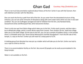 Ghan Gad
There?is?not?much?documentation?explored?about?history?of?the?fort.?Earlier?it?was?with?Koli Samant,?then?
Courtesy:?http://trekshitiz.com
with?Adilshah and?later?with?the?Marathas.
One?can?reach?the?fort?by?a?path?from?left?of?the?fort.?As?you?enter?from?the?devastated?structure?of?big?
entrance you can see some remnants of old palaces along with some water tanks which are now in very badentrance,?you?can?see?some?remnants?of?old?palaces?along?with?some?water?tanks?which?are?now?in?very?bad?
condition.?You?can?see?Sudhagad,?Sarasgad and?wall?of?Tailbaila from?the?fort,?also?Nandand Ghat,?
Savvashincha Ghat?and?Bhorpaychi Nal,?which?descend?to?Konkan.?
h i l f k l ill hi h k h f i l h l d h kThere?is?only?one?way?from?Ekole village?which?takes?you?to?the?fort.?Firstly?reach?Lonavla,?and?then?take?a?
bus?to?Bhaburde village,?which?is?nearly?40?km?away?from?Lonavla.?Then?another?20?min.?walk?from?village?
takes?you?to?the?Ekole village.?On?the?way?to?the?fort,?you?can?see?a?temple?of?Goddess?Garjai.?In?this?temple?
there?is?a?Shilalekh which?says?Shree?Garaai Maharajachi and?Kille Ghangadachi.?From?the?left?side?of?this?
l i h f F h ill h h f 15 ftemple,?is?a?way?to?the?fort.?Further?you?will?reach?to?a?steep?patch?of?15?ft.?
A?trekking?group?from?Mumbai?has?now?put?up?a?ladder?which?will?take?you?to?the?fort.?Earlier?one?had?to?
use?a?rope?to?climb?to?the?fort.p
There?is?no?accommodation?facility?on?the?fort.?But?around?20?people?can?be?easily?accommodated?in?the?
Garjai?temple.?
Water?is?not?available?on?the?fort.
 