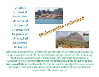 Un?spoilt
Un?hurried
Un?touched
Un?confined
Un?expected
Un?conquered
Un paralleledUn?paralleled
Un?matched
Un stressed
Standing?as?silent?sentinels?to?history?are?the?350\odd?forts?of?Maharashtra.?Beaten?by?
Un?stressed
Un?limited
g y y
the?sea?waves,?lashed?at?by?the?torrential?Deccan?rains,?or?scorched?in?the?blazing?sun,?
stand?imposing?ramparts?and?crumbling?walls?,?the?last?lingering?memories?of?
Maharashtra's?martial?times.?Nowhere?in?the?country?would?you?encounter?such?a?
profusion?of?forts.?And?such?variety.?Sited?on?an?island,?or?guarding?the?seas?or?among?
the?Sahyadri?hills,?whose?zig\zag?walls?and?rounded?bastions?sit?like?a?scepter?and?
crown?amidst?hills?turned?mauve.?
 