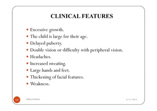 CLINICAL FEATURES

         Excessive growth.
         The child is large for their age.
         Delayed puberty.
         Double vision or difficulty with peripheral vision.
         Headaches.
         Increased sweating.
         Large hands and feet.
         Thickening of facial features.
         Weakness.

12   Shahzad Bashir.                                           4/11/2013
 