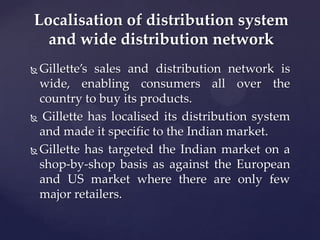 Localisation of distribution system
  and wide distribution network
 Gillette’s sales and distribution network is
  wide, enabling consumers all over the
  country to buy its products.
 Gillette has localised its distribution system

  and made it specific to the Indian market.
 Gillette has targeted the Indian market on a
  shop-by-shop basis as against the European
  and US market where there are only few
  major retailers.
 