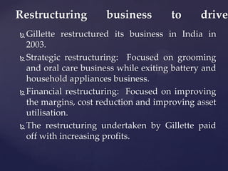 Restructuring         business        to      drive
 Gillette restructured its business in India in
  2003.
 Strategic restructuring:   Focused on grooming
  and oral care business while exiting battery and
  household appliances business.
 Financial restructuring: Focused on improving

  the margins, cost reduction and improving asset
  utilisation.
 The restructuring undertaken by Gillette paid

  off with increasing profits.
 