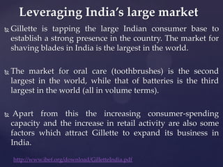 Leveraging India’s large market
   Gillette is tapping the large Indian consumer base to
    establish a strong presence in the country. The market for
    shaving blades in India is the largest in the world.

   The market for oral care (toothbrushes) is the second
    largest in the world, while that of batteries is the third
    largest in the world (all in volume terms).

    Apart from this the increasing consumer-spending
    capacity and the increase in retail activity are also some
    factors which attract Gillette to expand its business in
    India.

    http://www.ibef.org/download/GilletteIndia.pdf
 