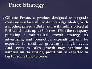 Price Strategy

   Gillette Presto, a product designed to upgrade
    consumers who still use double-edge blades, with
    a product priced atRs18, and with refills priced at
    Rs5 which lasts up to 5 shaves. With the company
    pursuing a volume-led growth strategy, its
    advertising and promotion expenditure can be
    expected to continue growing at high levels.
    And, even as sales growth may continue to
    surprise on the upside, profit can be expected to
    lag for some time to come.
 