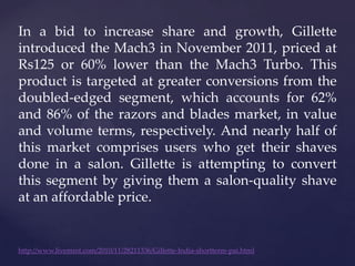 In a bid to increase share and growth, Gillette
introduced the Mach3 in November 2011, priced at
Rs125 or 60% lower than the Mach3 Turbo. This
product is targeted at greater conversions from the
doubled-edged segment, which accounts for 62%
and 86% of the razors and blades market, in value
and volume terms, respectively. And nearly half of
this market comprises users who get their shaves
done in a salon. Gillette is attempting to convert
this segment by giving them a salon-quality shave
at an affordable price.


http://www.livemint.com/2010/11/28211336/Gillette-India-shortterm-pai.html
 