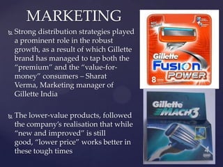 MARKETING
   Strong distribution strategies played
    a prominent role in the robust
    growth, as a result of which Gillette
    brand has managed to tap both the
    ‚premium‛ and the ‚value-for-
    money‛ consumers – Sharat
    Verma, Marketing manager of
    Gillette India

   The lower-value products, followed
    the company’s realisation that while
    ‚new and improved‛ is still
    good, ‚lower price‛ works better in
    these tough times
 