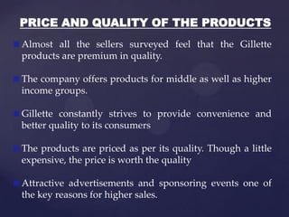 PRICE AND QUALITY OF THE PRODUCTS
Almost all the sellers surveyed feel that the Gillette
products are premium in quality.

The company offers products for middle as well as higher
income groups.

Gillette constantly strives to provide convenience and
better quality to its consumers

The products are priced as per its quality. Though a little
expensive, the price is worth the quality

Attractive advertisements and sponsoring events one of
the key reasons for higher sales.
 