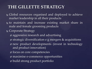 THE GILLETTE STRATEGY
 Global resources organised and deployed to achieve
  market leadership in all their products
 to maintain and increase existing market share in

  male and female grooming products
 Corporate Strategy

    aggressive research and advertising

    strategic diversification e g mergers & acquisitions

    new product developments (invest in technology

     and product innovation)
    focus on core competencies

    maximise e-commerce opportunities

    build strong product portfolio
 