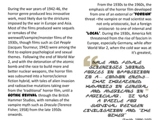 From the 1930s to the 1960s, the
emphasis of the horror film developed
from one of an external or ‘foreign’
threat –the vampire or mad scientist was
not only aristocratic, but a foreign
aristocrat- to one of internal and
‘local’. During the 1930s, America felt
threatened from the rise of fascism in
Europe, especially Germany, while after
World War 2, when the cold war was at
it’s greatest,
male and female
scientists joined
forces in opposition
to a… common enemy…
that threatened
humanity in general
and Americans in
particular. It was
a battle for
survival between
civilisation and “the
other”
During the war years of 1942-46, the
horror genre produced less innovative
work, most likely due to the strictures
imposed by the war in Europe and Asia.
Most of the films produced were sequels
or remakes of the
werewolf/vampire/monster films of the
1930s, though films such as Cat People
(Jacques Tourneur, 1942) were among the
first to explore psychological and sexual
themes. Following the end of World War
2, and with the detonation of the atomic
bomb and the race to build more and
better nuclear weapons, the horror film
was subsumed into a horror/science
fiction hybrid, with tales of alien invasion
and radioactive mutations taking over
from the ‘traditional’ horror film, until a
gothic revival through the British
Hammer Studios, with remakes of the
vampire myth such as Dracula (Terence
Fisher, 1958) from the late 1950s
onwards.
 
