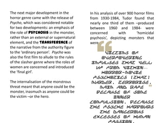 In his analysis of over 900 horror films
from 1930-1984, Tudor found that
nearly one third of them –produced
between 1960 and 1984- were
concerned with ‘homicidal
psychosis’, depicting monsters that
were
victims of
overpowering
impulses that well
up from within…
Horror-movie
psychotics [that]
murder, terrorise,
maim and rape
because of some
inner
compulsion, because
the psyche harbours
the dangerous
excesses of human
passion.
The next major development in the
horror genre came with the release of
Psycho, which was considered notable
for two developments: an emphasis of
the role of psychosis in the monster,
rather than an external or supernatural
element, and the transference of
the narrative from the authority figure
to the ‘ordinary person’. Psycho was
also the first film to allude to the rules
of the slasher genre where the roles of
women are concerned and introduced
the ‘final girl’.
The internalisation of the monstrous
threat meant that anyone could be the
monster, inasmuch as anyone could be
the victim –or the hero.
 