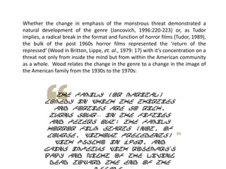 Whether the change in emphasis of the monstrous threat demonstrated a
natural development of the genre (Jancovich, 1996:220-223) or, as Tudor
implies, a radical break in the format and function of horror films (Tudor, 1989),
the bulk of the post 1960s horror films represented the ‘return of the
repressed’ (Wood in Britton, Lippe, et. al., 1979: 17) with it’s concentration on a
threat not only from inside the mind but from within the American community
as a whole. Wood relates the change in the genre to a change in the image of
the American family from the 1930s to the 1970s:
The family (or marital)
comedy in which the Thirties
and Forties are so rich,
turns sour… in the Fifties
and peters out; the family
horror film starts (not, of
course, Without precedents)
with Psycho in 1960, and
gains impetus with Rosemary‟s
Baby and Night of the Living
Dead toward the end of the
 