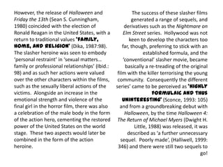 The success of these slasher films
generated a range of sequels, and
derivatives such as the Nightmare on
Elm Street series. Hollywood was not
keen to develop the characters too
far, though, preferring to stick with an
established formula, and the
‘conventional’ slasher movie, became
basically a re-treading of the original
film with the killer terrorising the young
community. Consequently the different
series’ came to be perceived as ‘highly
formulaic and thus
uninteresting’ (Sconce, 1993: 105)
and from a groundbreaking debut with
Halloween, by the time Halloween 4:
The Return of Michael Myers (Dwight H.
Little, 1988) was released, it was
described as ‘a further unnecessary
sequel. Poorly made’, (Halliwell, 1999:
346) and there were still two sequels to
go!
However, the release of Halloween and
Friday the 13th (Sean S. Cunningham,
1980) coincided with the election of
Ronald Reagan in the United States, with a
return to traditional values ‘family,
home, and religion’ (Dika, 1987:98).
The slasher heroine was seen to embody
‘personal restraint’ in ‘sexual matters…
family or professional relationships’ (Ibid.:
98) and as such her actions were valued
over the other characters within the films,
such as the sexually liberal actions of the
victims. Alongside an increase in the
emotional strength and violence of the
final girl in the horror film, there was also
a celebration of the male body in the form
of the action hero, cementing the restored
power of the United States on the world
stage. These two aspects would later be
combined in the form of the action
heroine.
 