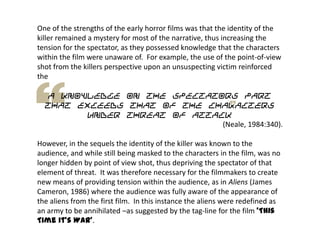 One of the strengths of the early horror films was that the identity of the
killer remained a mystery for most of the narrative, thus increasing the
tension for the spectator, as they possessed knowledge that the characters
within the film were unaware of. For example, the use of the point-of-view
shot from the killers perspective upon an unsuspecting victim reinforced
the
a knowledge on the spectators part
that exceeds that of the characters
under threat of attack
(Neale, 1984:340).
However, in the sequels the identity of the killer was known to the
audience, and while still being masked to the characters in the film, was no
longer hidden by point of view shot, thus depriving the spectator of that
element of threat. It was therefore necessary for the filmmakers to create
new means of providing tension within the audience, as in Aliens (James
Cameron, 1986) where the audience was fully aware of the appearance of
the aliens from the first film. In this instance the aliens were redefined as
an army to be annihilated –as suggested by the tag-line for the film ‘This
Time it’s War’.
 