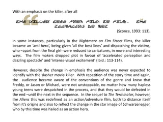 With an emphasis on the killer, after all
the killer goes from film to film. The
teenagers do not
(Sconce, 1993: 113),
in some instances, particularly in the Nightmare on Elm Street films, the killer
became an ‘anti-hero’, being given ‘all the best lines’ and dispatching the victims,
who –apart from the final girl- were reduced to caricatures, in more and interesting
ways. The film makers dropped plot in favour of ‘accelerated perception and
dazzling spectacle’ and ‘intense visual excitement’ (Ibid.: 113-114).
However, despite the change in emphasis the audience was never expected to
identify with the slasher movie killer. With repetition of the story time and again,
the audience became aware of the conventions of the genre and knew that
Freddy, or Jason or Michael, were not unstoppable, no matter how many hapless
young teens were despatched in the process, and that they would be defeated in
the end –until the next in the sequence. In the sequel to The Terminator, however,
like Aliens this was redefined as an action/adventure film, both to distance itself
from it’s origins and also to reflect the change in the star image of Schwarzenegger,
who by this time was hailed as an action hero.
 