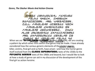 …those commercial feature
films which, through
repetition, and variation,
tell familiar stories with
familiar characters in
familiar situations. They
also encourage expectations
and experiences similar to
those of similar films we
have already seen.
(Grant, 1986:xi).
Genre, The Slasher Movie And Action Cinema
When we are ‘establishing a genre’ (Kolker, 1999:104), we are creating
a pattern by which other films within that genre may be made. I have already
considered how the various generic elements of the slasher movie:
killer, victims, final girl and so forth, have arisen –and how the horror genre
itself evolved from the classic supernatural texts of the 1930s to the
psychotic horror texts of the 1960s and beyond, but I would like to look
at how a study of genre can aid in my discussion of the development of the
final girl as action heroine.
 