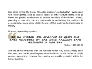 Like other genres, the horror film often displays ‘intertextuality’, overlapping
with other genres, such as science fiction, or other cultural forms, such as
books and graphic novelisations, to provide variations of the theme. Indeed,
providing a new direction and continually defamiliarising the audience is
essential in keeping a genre vital in the eyes of that audience, be it cinematic or
literary.
However, by creating a pattern,
it is easier and cheaper to turn out
many versions of the same pattern than
reinvent a new one
(Kolker, 1999:104-5)
and one of the difficulties with the franchise horror film, as has already been
discussed, was that by providing only minor variations on the theme, or simply
copying scenes from previous films, apathy was quickly generated within the
horror audience.
 